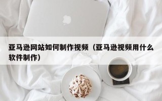 句容亚马逊网站如何制作视频（亚马逊视频用什么软件制作）